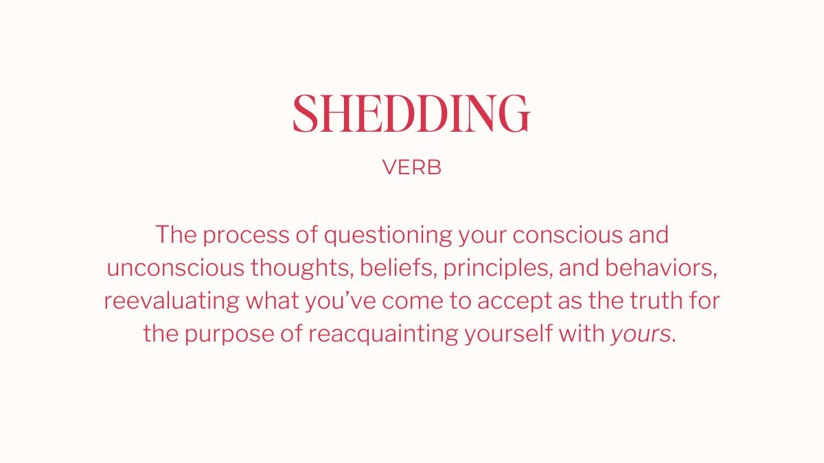 Shedding (verb): The process of questioning your conscious and unconscious thoughts, beliefs, principles, and behaviors, reevaluating what you’ve come to accept as the truth for the purpose of reacquainting yourself with yours. 