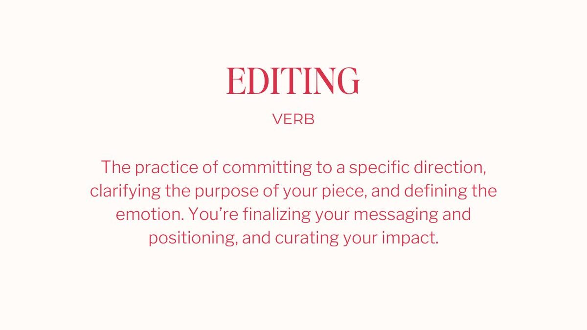 editing
verb
The practice of committing to a specific direction, clarifying the purpose of your piece, and defining the emotion. You're finalizing your messaging and positioning, and curating your impact.